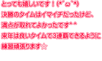 とっても嬉しいです！(*´ω｀*) 決勝のタイムはイマイチだったけど、 満点が取れてよかったです^ ^ 来年は良いタイムで３連覇できるように 練習頑張ります☆ 
