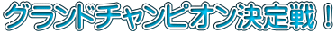 グランドチャンピオン決定戦！